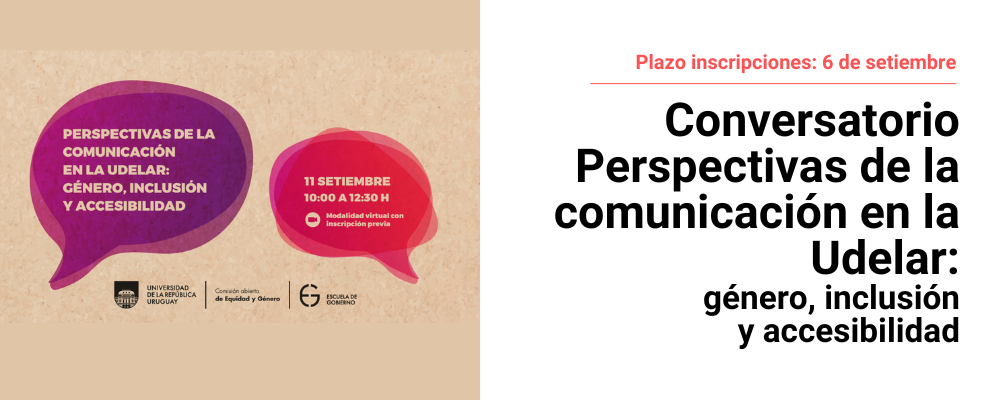 Sobre un fondo color marrón claro aparecen dos globos de diálogo. El primero a la izquierda, de fondo color violeta y con letras blancas, indica el nombre de conversatorio: Perspectivas de la comunicación en la Udelar: género, inclusión y accesibilidad. El globo de la derecha, de fondo color rojo con letras blancas indica fecha, hora y modalidad de la actividad: 11 de setiembre, de 10 a 12:30 horas. Modalidad virtual con inscripción previa. Al centro, debajo de los globos de diálogo, aparecen en color negro los logos de: Universidad de la República, la Comisión abierta de Equidad y Género, y de la Escuela de Gobierno.