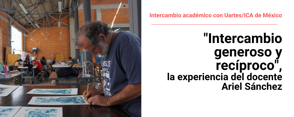 Ariel Sánchez en el Taller Nacional de Gráfica, a la derecha texto sobre fondo blanco: intercambio académico con Uartes/ICA de México. "Intercambio generoso y recíproco", la experiencia del docente Ariel Sánchez